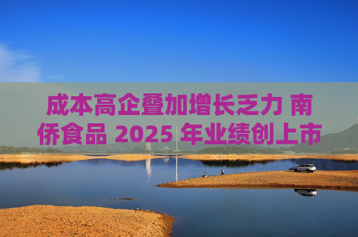 成本高企叠加增长乏力 南侨食品 2025 年业绩创上市新低