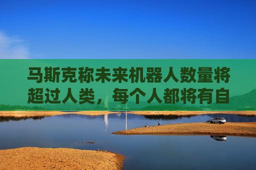 马斯克称未来机器人数量将超过人类，每个人都将有自己的机器人