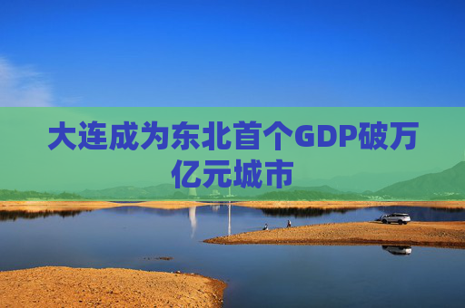 大连成为东北首个GDP破万亿元城市