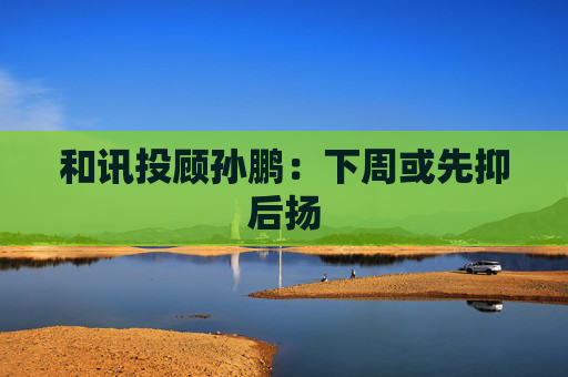 和讯投顾孙鹏:下周或先抑后扬 第1张 和讯投顾孙鹏:下周或先抑后扬 第1张