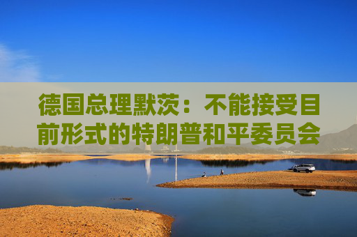 德国总理默茨：不能接受目前形式的特朗普和平委员会计划