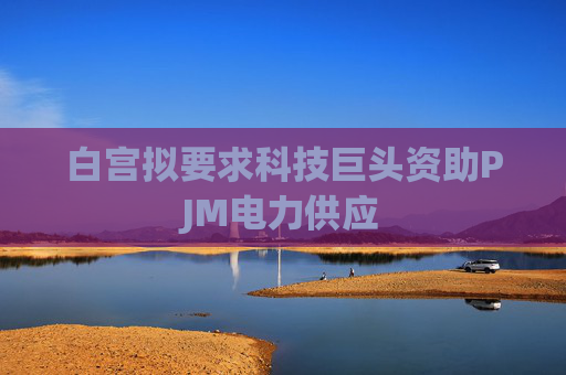 白宫拟要求科技巨头资助PJM电力供应
