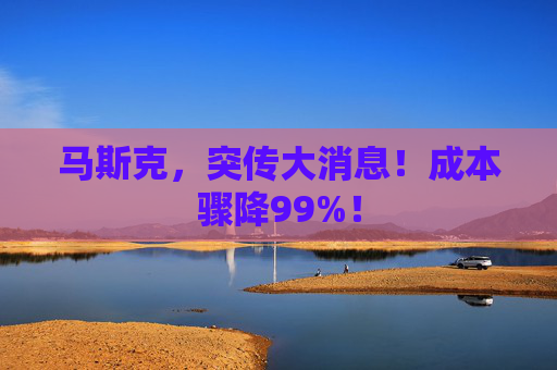 马斯克，突传大消息！成本骤降99%！