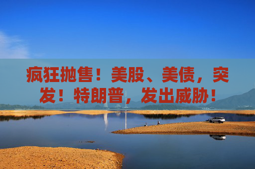 疯狂抛售！美股、美债，突发！特朗普，发出威胁！