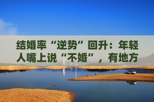结婚率“逆势”回升：年轻人嘴上说“不婚”，有地方却悄悄排起了队