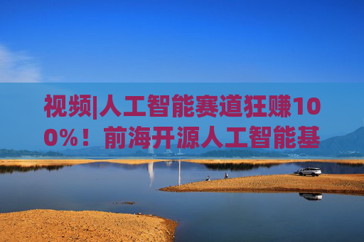视频|人工智能赛道狂赚100%！前海开源人工智能基金却亏4%，顶流经理也翻车？  第1张