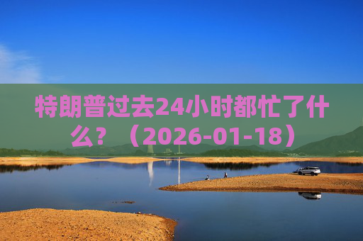 特朗普过去24小时都忙了什么？（2026-01-18）