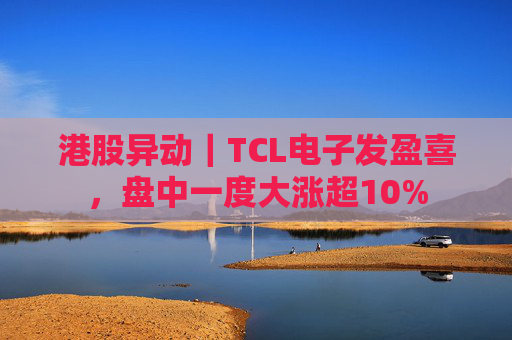 港股异动｜TCL电子发盈喜，盘中一度大涨超10%