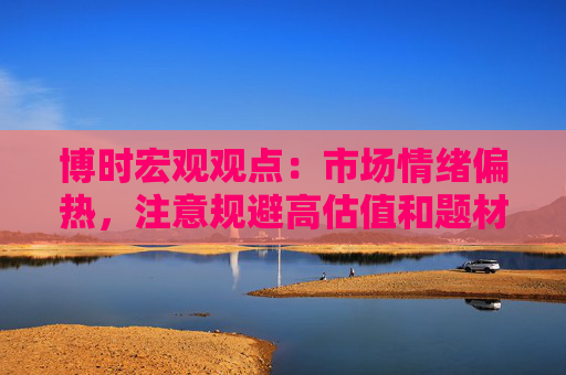 博时宏观观点：市场情绪偏热，注意规避高估值和题材板块