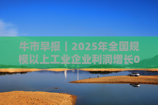 牛市早报｜2025年全国规模以上工业企业利润增长0.6%