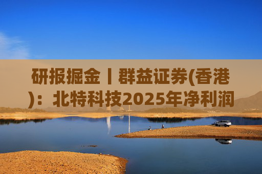 研报掘金丨群益证券(香港)：北特科技2025年净利润大幅增长，予“买进”建议