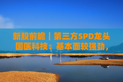 新股前瞻｜第三方SPD龙头国医科技：基本面较强劲，早期投资者浮盈已翻翻