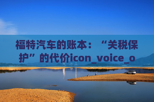 福特汽车的账本：“关税保护”的代价icon_voice_onicon_voice
