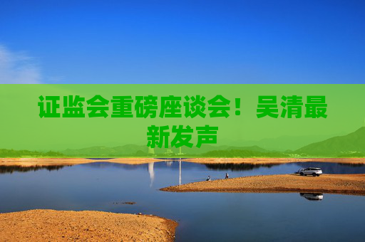 证监会重磅座谈会！吴清最新发声