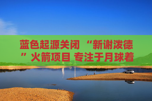 蓝色起源关闭 “新谢泼德 ”火箭项目 专注于月球着陆器开发