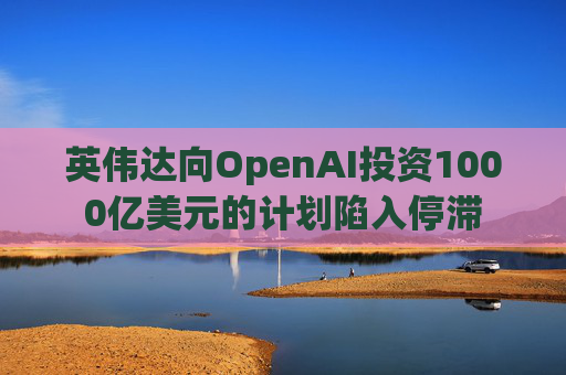 英伟达向OpenAI投资1000亿美元的计划陷入停滞