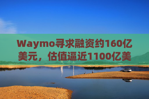 Waymo寻求融资约160亿美元，估值逼近1100亿美元
