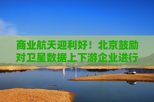 商业航天迎利好！北京鼓励对卫星数据上下游企业进行并购重组