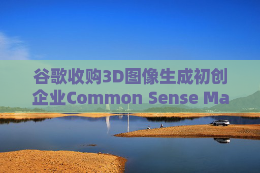 谷歌收购3D图像生成初创企业Common Sense Machines