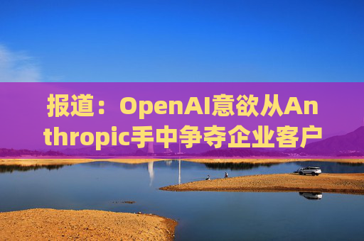 报道：OpenAI意欲从Anthropic手中争夺企业客户