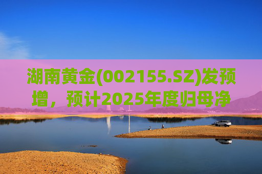 湖南黄金(002155.SZ)发预增，预计2025年度归母净利润12.7亿元至16.08亿元，同比增长50%-90%