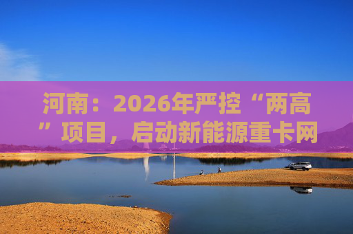 河南：2026年严控“两高”项目，启动新能源重卡网络建设  第1张