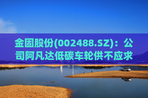 金固股份(002488.SZ)：公司阿凡达低碳车轮供不应求，正在积极规划产能布局