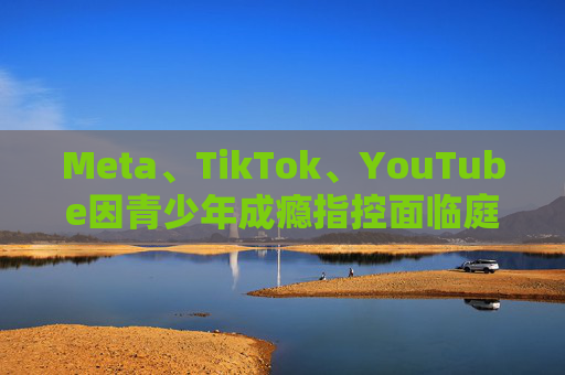 Meta、TikTok、YouTube因青少年成瘾指控面临庭审