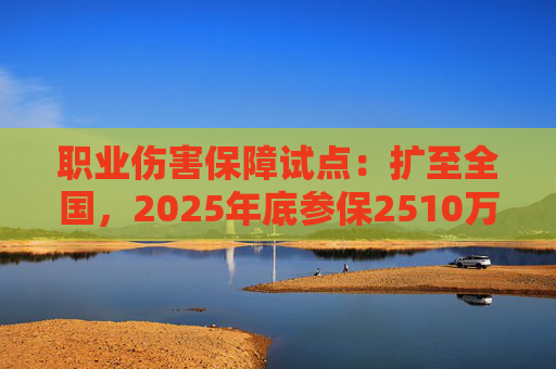 职业伤害保障试点：扩至全国，2025年底参保2510万人