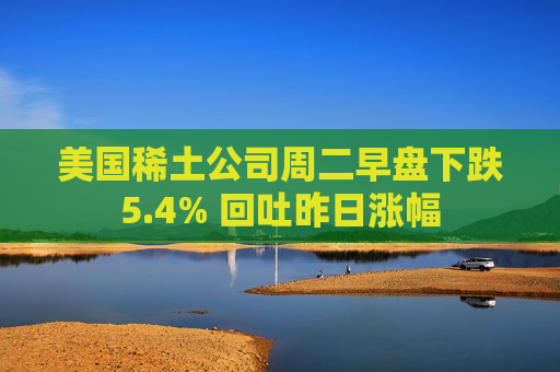 美国稀土公司周二早盘下跌5.4% 回吐昨日涨幅
