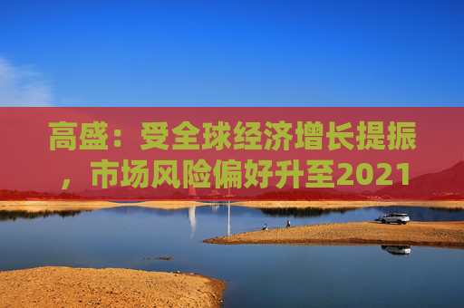 高盛：受全球经济增长提振，市场风险偏好升至2021年以来最高水平