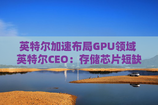 英特尔加速布局GPU领域 英特尔CEO：存储芯片短缺或延续至2028年