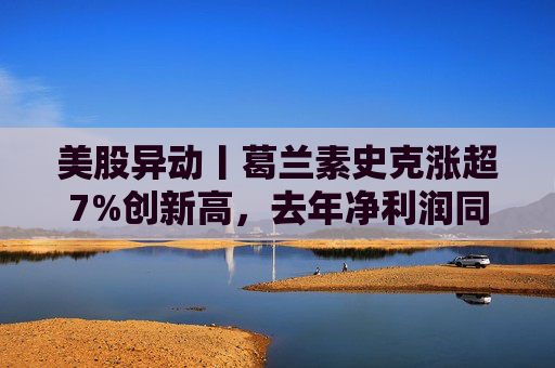 美股异动丨葛兰素史克涨超7%创新高，去年净利润同比翻倍+提高年度股息