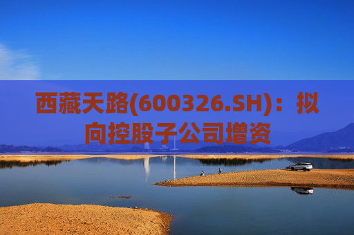 西藏天路(600326.SH)：拟向控股子公司增资