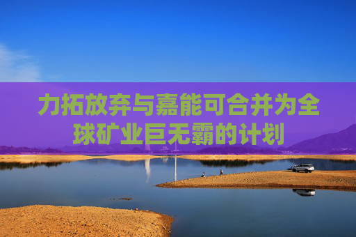 力拓放弃与嘉能可合并为全球矿业巨无霸的计划