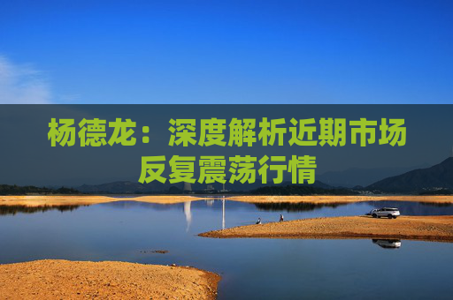 杨德龙：深度解析近期市场反复震荡行情