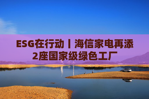 ESG在行动丨海信家电再添2座国家级绿色工厂