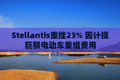 Stellantis重挫23% 因计提巨额电动车重组费用