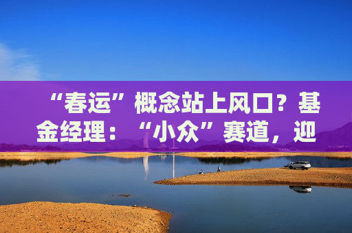 “春运”概念站上风口？基金经理：“小众”赛道，迎多重利好