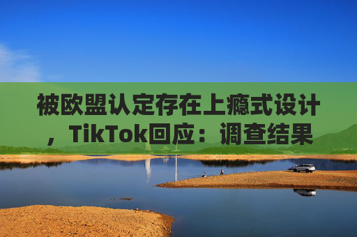 被欧盟认定存在上瘾式设计，TikTok回应：调查结果完全错误