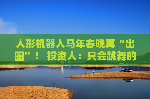 人形机器人马年春晚再“出圈”！ 投资人：只会跳舞的不投了 三条技术路线并行竞速，机器人要为场景落地