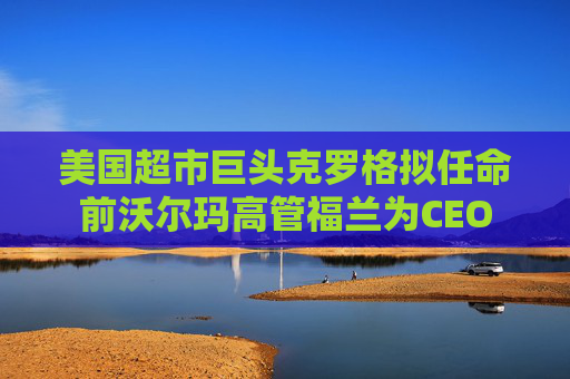 美国超市巨头克罗格拟任命前沃尔玛高管福兰为CEO