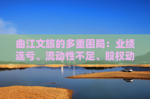 曲江文旅的多重困局：业绩连亏、流动性不足、股权动荡