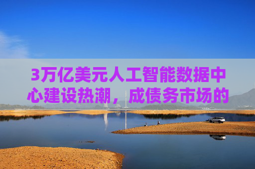 3万亿美元人工智能数据中心建设热潮，成债务市场的绝对焦点