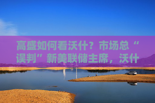 高盛如何看沃什？市场总“误判”新美联储主席，沃什“缩表”很难，而降息是获提名前提