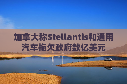 加拿大称Stellantis和通用汽车拖欠政府数亿美元