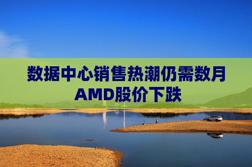 数据中心销售热潮仍需数月 AMD股价下跌