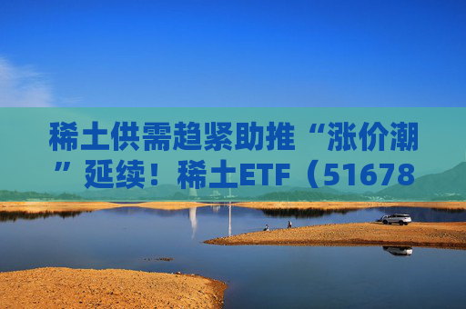 稀土供需趋紧助推“涨价潮”延续！稀土ETF（516780）近三个交易日合计吸金近3亿元，位居同类前列