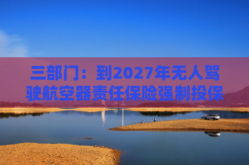 三部门：到2027年无人驾驶航空器责任保险强制投保制度初步建立 低空保险产品不断丰富