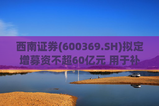 西南证券(600369.SH)拟定增募资不超60亿元 用于补充公司资本金